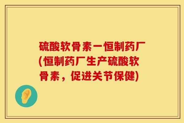 硫酸软骨素一恒制药厂(恒制药厂生产硫酸软骨素，促进关节保健)