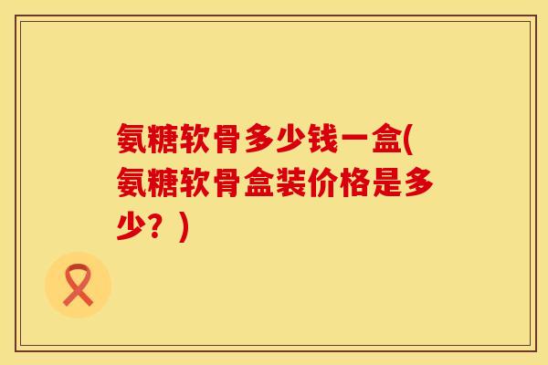 氨糖软骨多少钱一盒(氨糖软骨盒装价格是多少？)