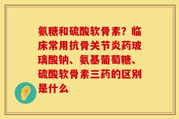 氨糖和硫酸软骨素？临床常用抗骨关节炎药玻璃酸钠、氨基葡萄糖、硫酸软骨素三药的区别是什么