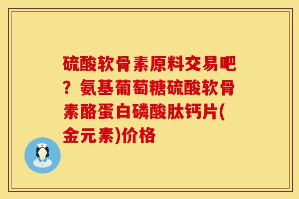 硫酸软骨素原料交易吧？氨基葡萄糖硫酸软骨素酪蛋白磷酸肽钙片(金元素)价格
