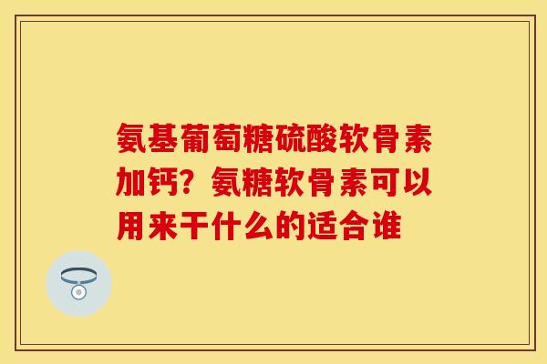 氨基葡萄糖硫酸软骨素加钙？氨糖软骨素可以用来干什么的适合谁