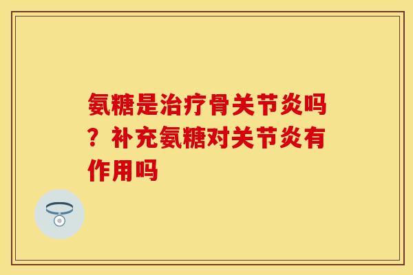 氨糖是治疗骨关节炎吗？补充氨糖对关节炎有作用吗