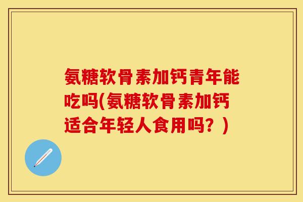 氨糖软骨素加钙青年能吃吗(氨糖软骨素加钙适合年轻人食用吗？)