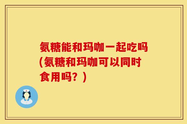 氨糖能和玛咖一起吃吗(氨糖和玛咖可以同时食用吗？)