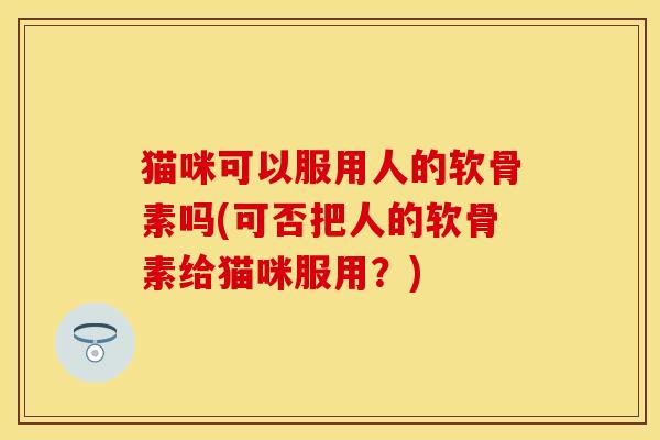 猫咪可以服用人的软骨素吗(可否把人的软骨素给猫咪服用？)