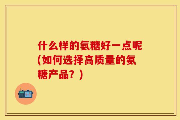 什么样的氨糖好一点呢(如何选择高质量的氨糖产品？)