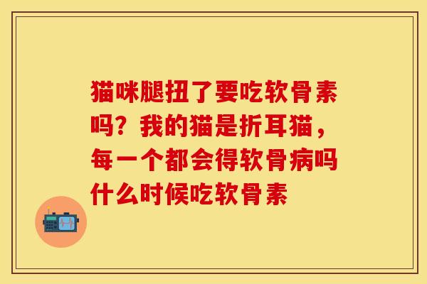 猫咪腿扭了要吃软骨素吗？我的猫是折耳猫，每一个都会得软骨病吗什么时候吃软骨素