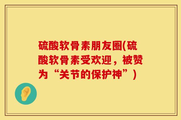 硫酸软骨素朋友圈(硫酸软骨素受欢迎，被赞为“关节的保护神”)