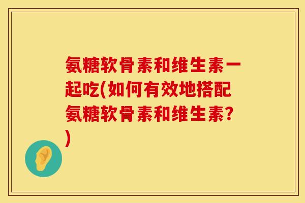 氨糖软骨素和维生素一起吃(如何有效地搭配氨糖软骨素和维生素？)