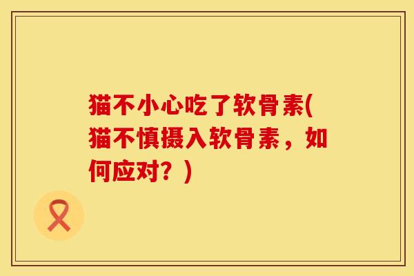 猫不小心吃了软骨素(猫不慎摄入软骨素,如何应对?) 猫不小心吃了软骨素(猫不慎摄入软骨素,如何应对?)