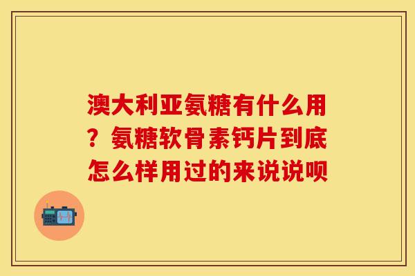 澳大利亚氨糖有什么用？氨糖软骨素钙片到底怎么样用过的来说说呗