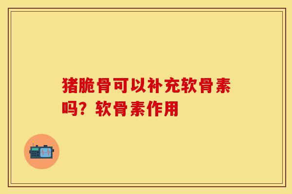 猪脆骨可以补充软骨素吗？软骨素作用