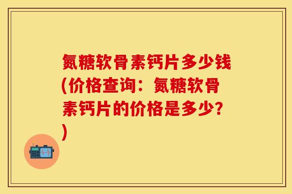氮糖软骨素钙片多少钱(价格查询：氮糖软骨素钙片的价格是多少？)