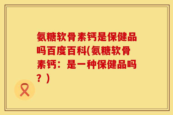 氨糖软骨素钙是保健品吗百度百科(氨糖软骨素钙：是一种保健品吗？)