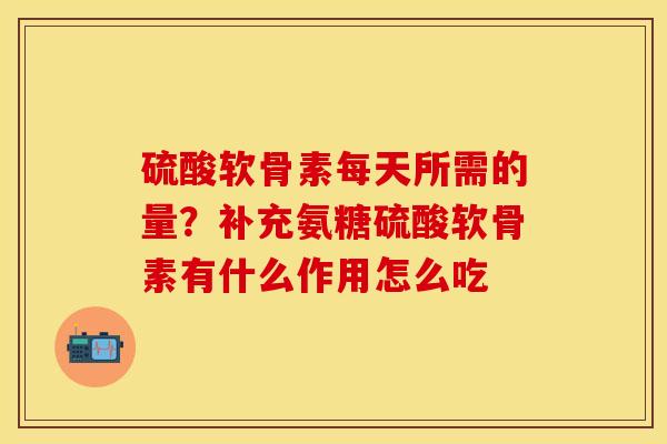 硫酸软骨素每天所需的量？补充氨糖硫酸软骨素有什么作用怎么吃