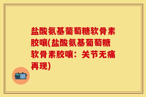 盐酸氨基葡萄糖软骨素胶嚷(盐酸氨基葡萄糖软骨素胶嚷：关节无痛再现)