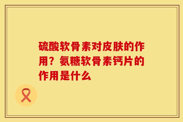 硫酸软骨素对皮肤的作用？氨糖软骨素钙片的作用是什么