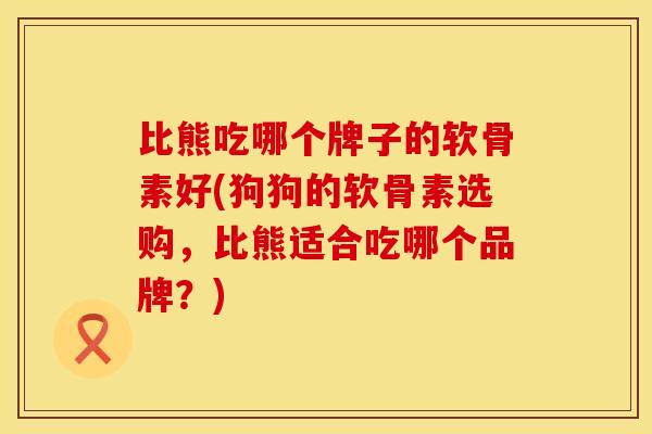 比熊吃哪个牌子的软骨素好(狗狗的软骨素选购，比熊适合吃哪个品牌？)