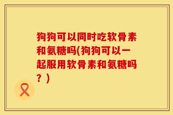 狗狗可以同时吃软骨素和氨糖吗(狗狗可以一起服用软骨素和氨糖吗？)