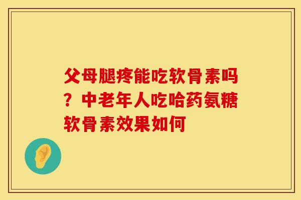 父母腿疼能吃软骨素吗？中老年人吃哈药氨糖软骨素效果如何