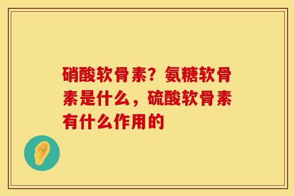 硝酸软骨素？氨糖软骨素是什么，硫酸软骨素有什么作用的
