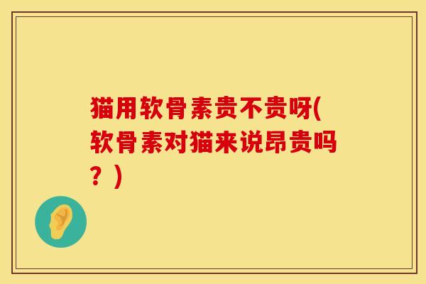 猫用软骨素贵不贵呀(软骨素对猫来说昂贵吗？)
