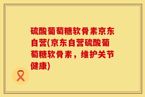 硫酸葡萄糖软骨素京东自营(京东自营硫酸葡萄糖软骨素，维护关节健康)