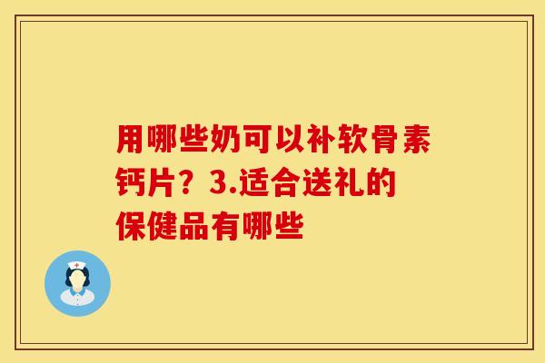 用哪些奶可以补软骨素钙片？3.适合送礼的保健品有哪些