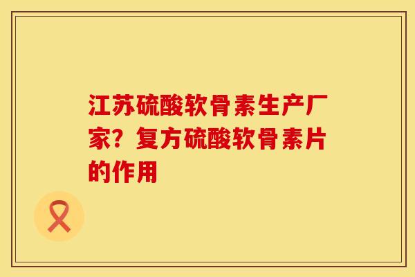 江苏硫酸软骨素生产厂家？复方硫酸软骨素片的作用