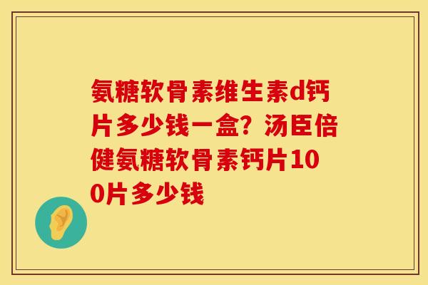 氨糖软骨素维生素d钙片多少钱一盒？汤臣倍健氨糖软骨素钙片100片多少钱