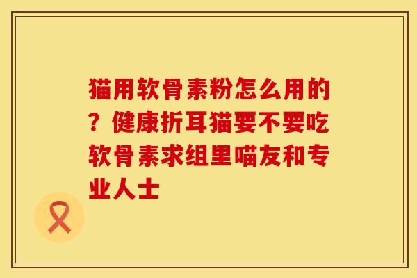 猫用软骨素粉怎么用的？健康折耳猫要不要吃软骨素求组里喵友和专业人士
