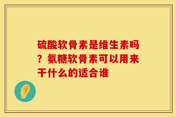 硫酸软骨素是维生素吗？氨糖软骨素可以用来干什么的适合谁