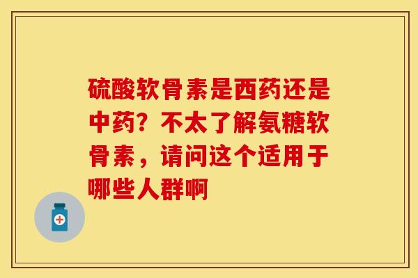 硫酸软骨素是西药还是中药？不太了解氨糖软骨素，请问这个适用于哪些人群啊