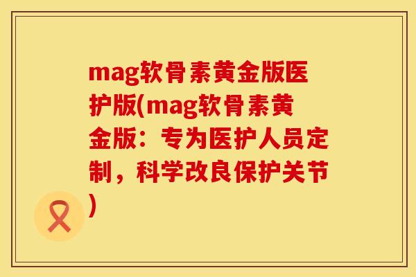 mag软骨素黄金版医护版(mag软骨素黄金版：专为医护人员定制，科学改良保护关节)