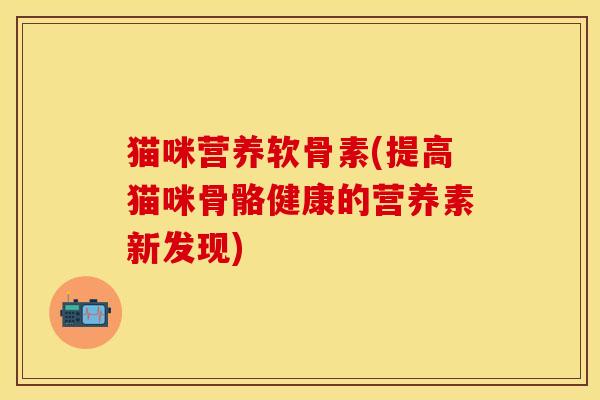 猫咪营养软骨素(提高猫咪骨骼健康的营养素新发现)