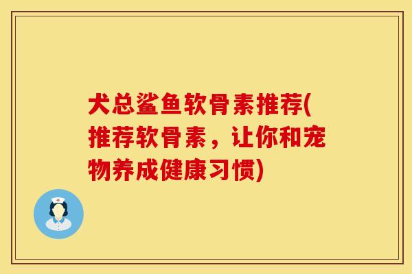 犬总鲨鱼软骨素推荐(推荐软骨素，让你和宠物养成健康习惯)
