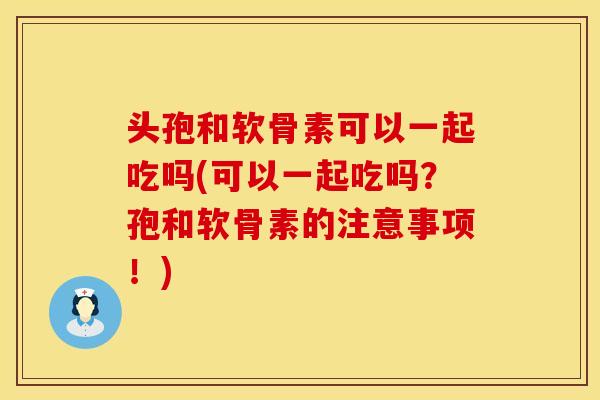 头孢和软骨素可以一起吃吗(可以一起吃吗？孢和软骨素的注意事项！)