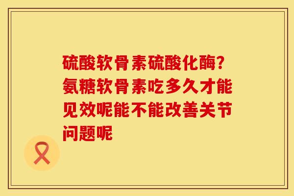 硫酸软骨素硫酸化酶？氨糖软骨素吃多久才能见效呢能不能改善关节问题呢