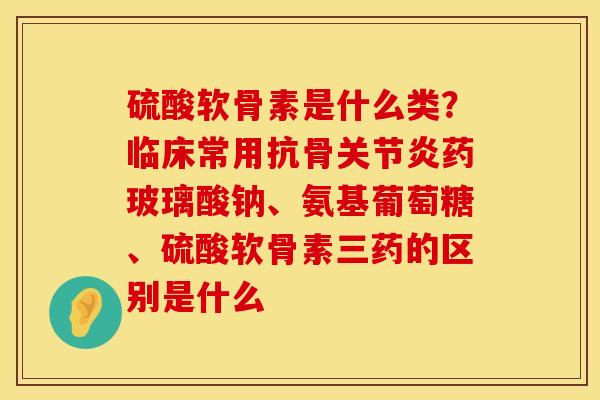 硫酸软骨素是什么类？临床常用抗骨关节炎药玻璃酸钠、氨基葡萄糖、硫酸软骨素三药的区别是什么