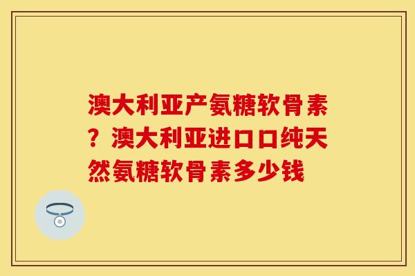 澳大利亚产氨糖软骨素？澳大利亚进口口纯天然氨糖软骨素多少钱