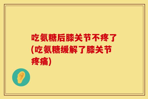 吃氨糖后膝关节不疼了(吃氨糖缓解了膝关节) 吃氨糖后膝关节不疼了(吃氨糖缓解了膝关节)