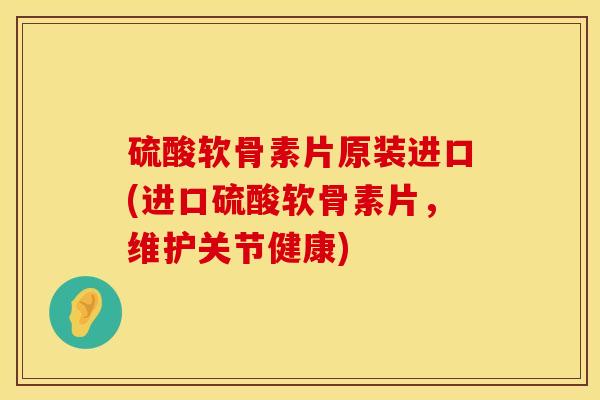 硫酸软骨素片原装进口(进口硫酸软骨素片，维护关节健康)
