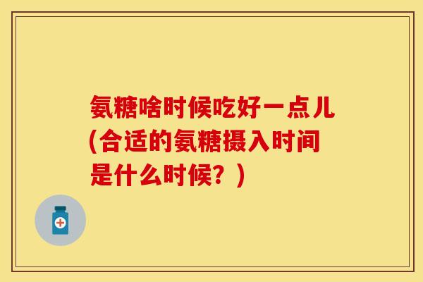 氨糖啥时候吃好一点儿(合适的氨糖摄入时间是什么时候？)