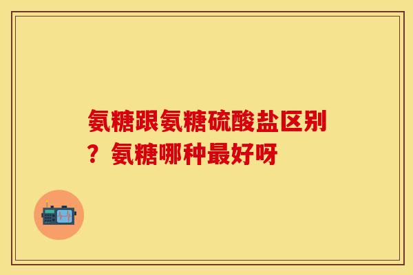 氨糖跟氨糖硫酸盐区别？氨糖哪种最好呀