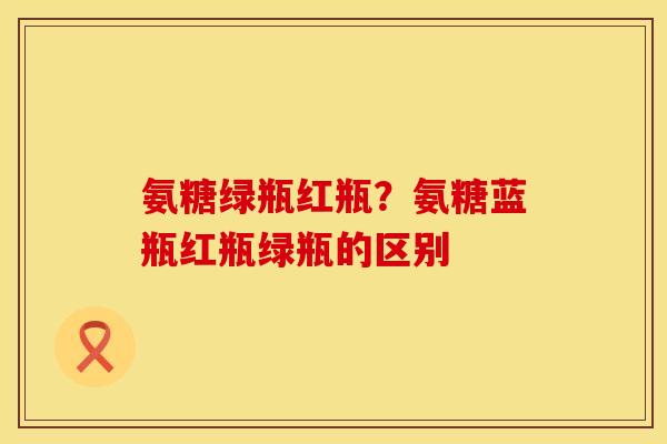 氨糖绿瓶红瓶？氨糖蓝瓶红瓶绿瓶的区别
