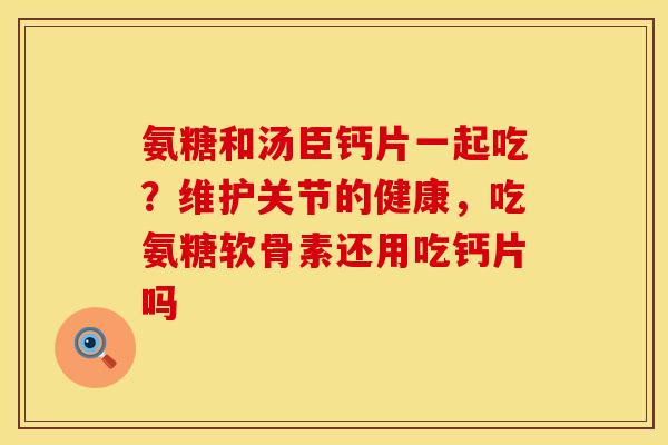 氨糖和汤臣钙片一起吃?维护关节的健康,吃氨糖软骨素还用吃钙片吗