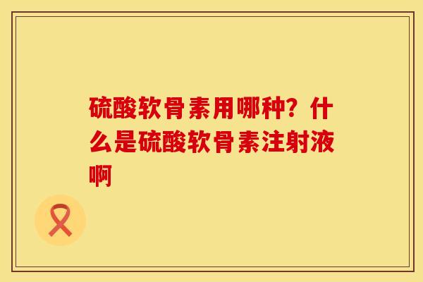硫酸软骨素用哪种?什么是硫酸软骨素注射液啊 硫酸软骨素用哪种?什么是硫酸软骨素注射液啊