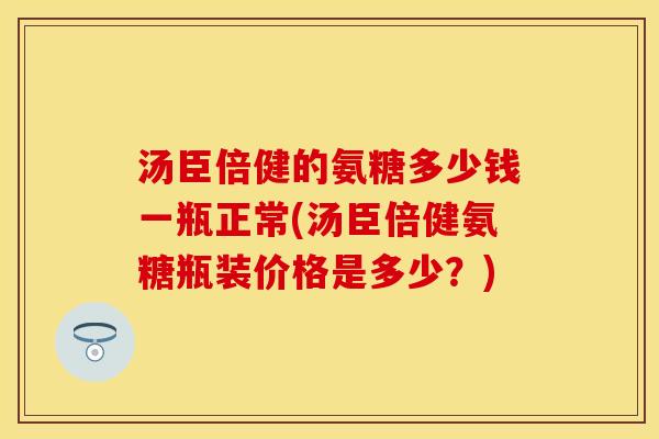 汤臣倍健的氨糖多少钱一瓶正常(汤臣倍健氨糖瓶装价格是多少？)