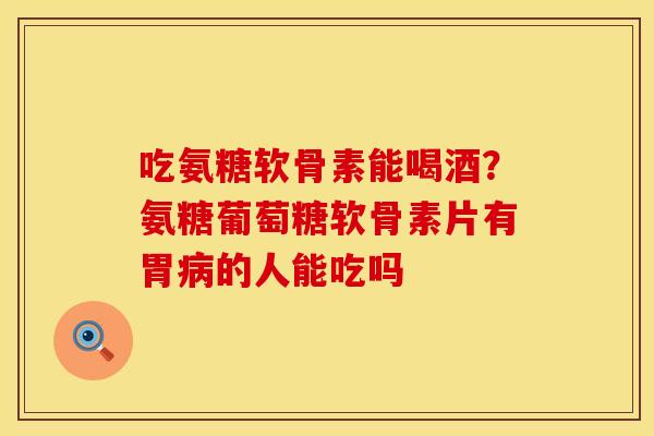 吃氨糖软骨素能喝酒?氨糖葡萄糖软骨素片有胃的人能吃吗 吃氨糖软骨素能喝酒?氨糖葡萄糖软骨素片有胃的人能吃吗