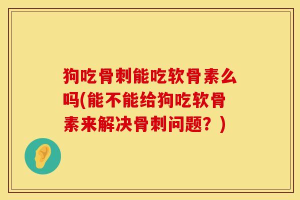 狗吃骨刺能吃软骨素么吗(能不能给狗吃软骨素来解决骨刺问题？)